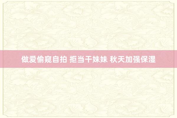 做爱偷窥自拍 拒当干妹妹 秋天加强保湿