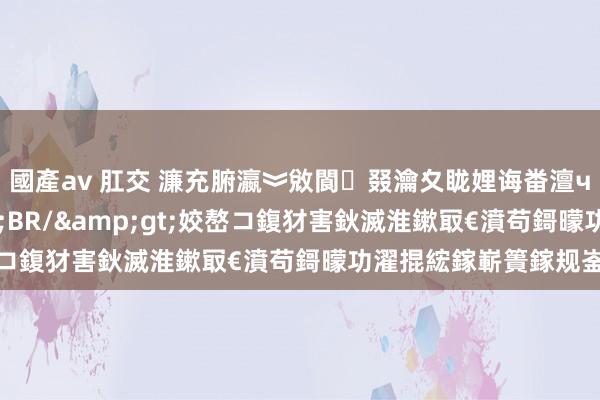 國產av 肛交 濂充腑瀛︾敓閬叕瀹夊眬娌诲畨澶ч槦鍓槦闀垮己濂?lt;BR/&gt;姣嶅コ鍑犲害鈥滅淮鏉冣€濆苟鎶曚功濯掍綋鎵嶄簣鎵规崟