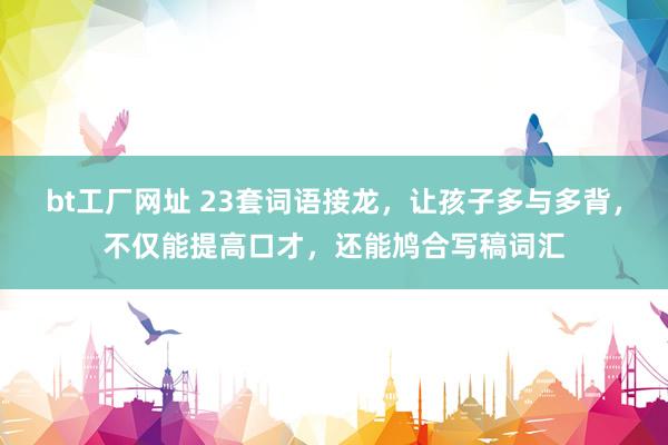 bt工厂网址 23套词语接龙，让孩子多与多背，不仅能提高口才，还能鸠合写稿词汇