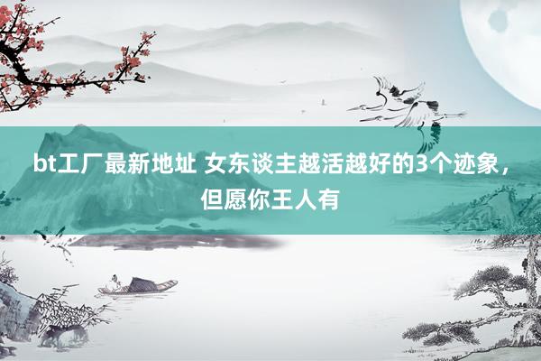 bt工厂最新地址 女东谈主越活越好的3个迹象，但愿你王人有