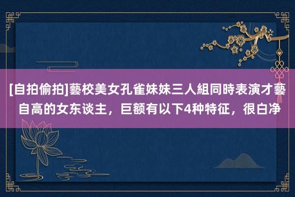 [自拍偷拍]藝校美女孔雀妹妹三人組同時表演才藝 自高的女东谈主，巨额有以下4种特征，很白净