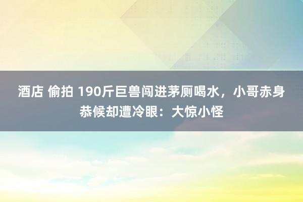 酒店 偷拍 190斤巨兽闯进茅厕喝水，小哥赤身恭候却遭冷眼：大惊小怪