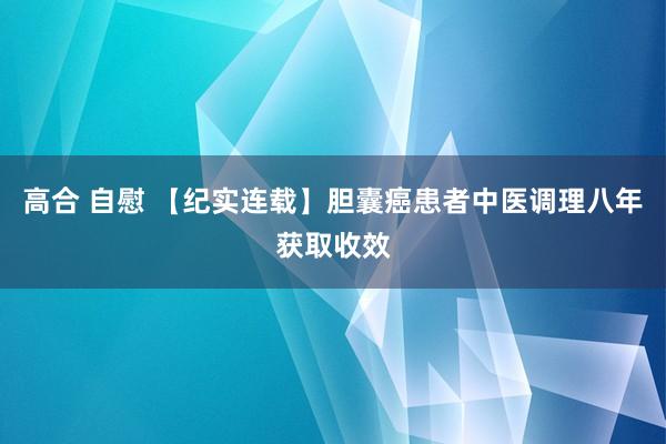 高合 自慰 【纪实连载】胆囊癌患者中医调理八年获取收效