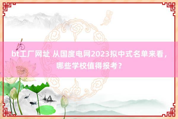 bt工厂网址 从国度电网2023拟中式名单来看，哪些学校值得报考？