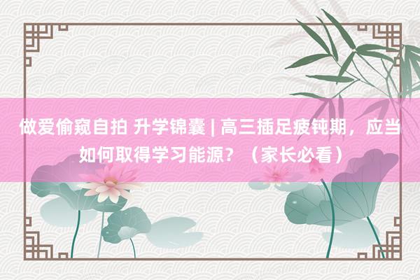 做爱偷窥自拍 升学锦囊 | 高三插足疲钝期，应当如何取得学习能源？（家长必看）