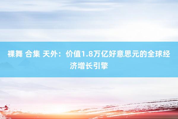 裸舞 合集 天外：价值1.8万亿好意思元的全球经济增长引擎