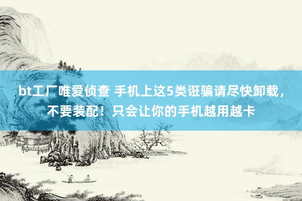 bt工厂唯爱侦查 手机上这5类诳骗请尽快卸载，不要装配！只会让你的手机越用越卡