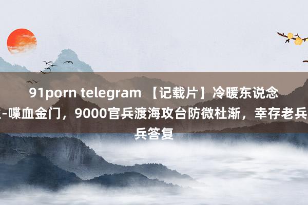 91porn telegram 【记载片】冷暖东说念主生-喋血金门，9000官兵渡海攻台防微杜渐，幸存老兵答复