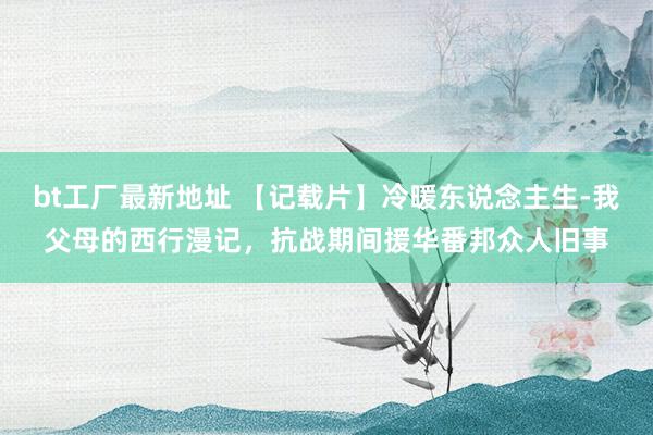 bt工厂最新地址 【记载片】冷暖东说念主生-我父母的西行漫记，抗战期间援华番邦众人旧事