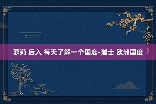 萝莉 后入 每天了解一个国度-瑞士 欧洲国度