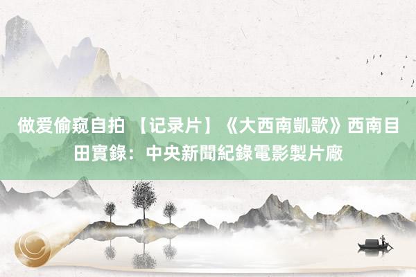 做爱偷窥自拍 【记录片】《大西南凱歌》西南目田實錄：中央新聞紀錄電影製片廠