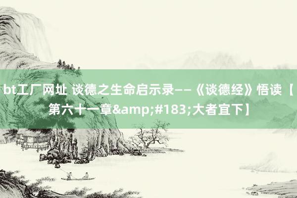 bt工厂网址 谈德之生命启示录——《谈德经》悟读【第六十一章&#183;大者宜下】