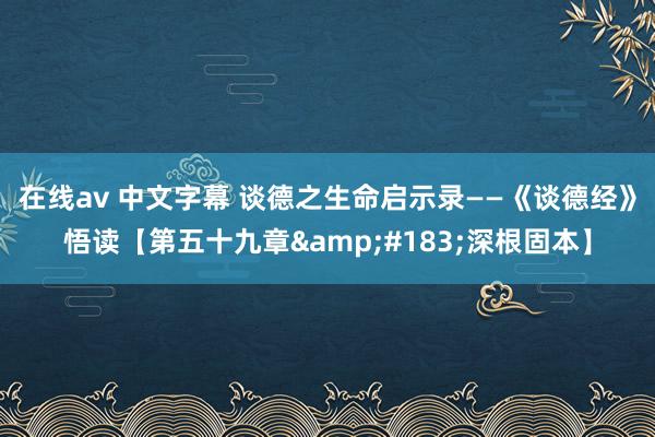 在线av 中文字幕 谈德之生命启示录——《谈德经》悟读【第五十九章&#183;深根固本】