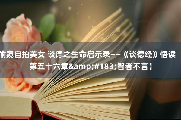 偷窥自拍美女 谈德之生命启示录——《谈德经》悟读【第五十六章&#183;智者不言】