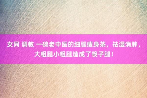 女同 调教 一碗老中医的细腿瘦身茶，祛湿消肿，大粗腿小粗腿造成了筷子腿！