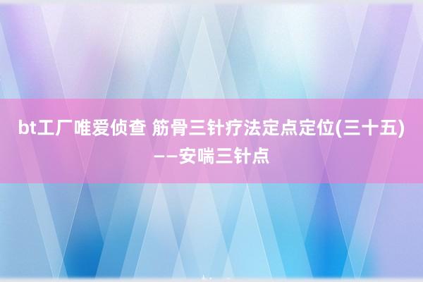 bt工厂唯爱侦查 筋骨三针疗法定点定位(三十五)——安喘三针点