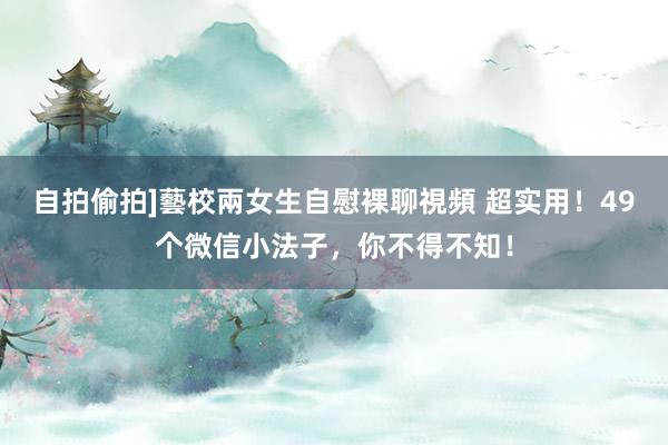 自拍偷拍]藝校兩女生自慰裸聊視頻 超实用！49个微信小法子，你不得不知！