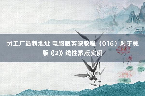 bt工厂最新地址 电脑版剪映教程（016）对于蒙版《2》线性蒙版实例
