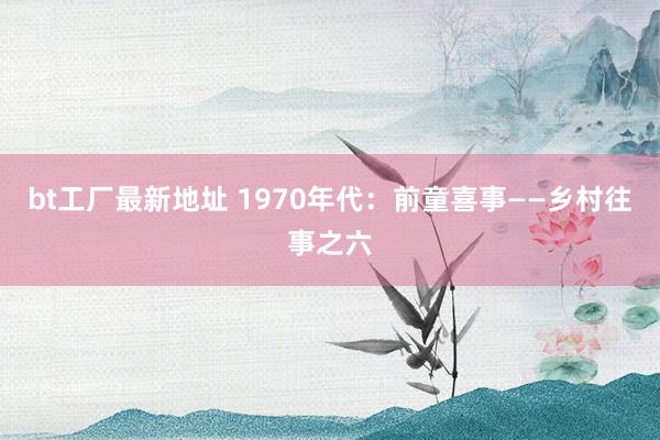bt工厂最新地址 1970年代：前童喜事——乡村往事之六