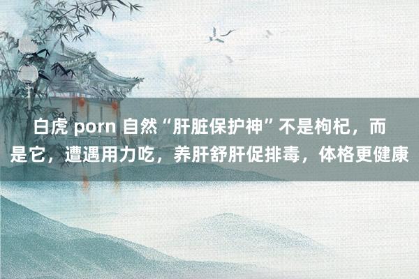 白虎 porn 自然“肝脏保护神”不是枸杞，而是它，遭遇用力吃，养肝舒肝促排毒，体格更健康