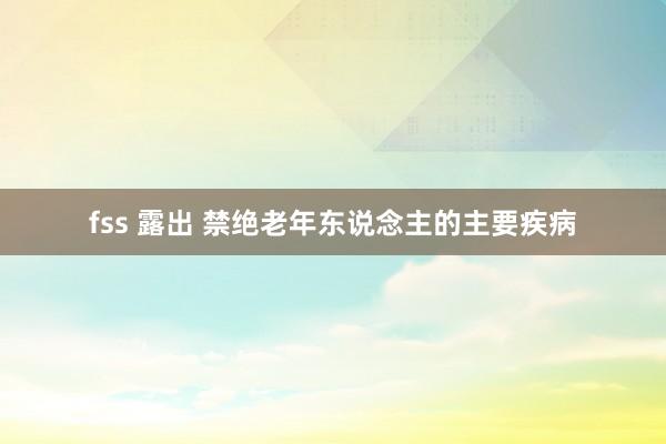 fss 露出 禁绝老年东说念主的主要疾病