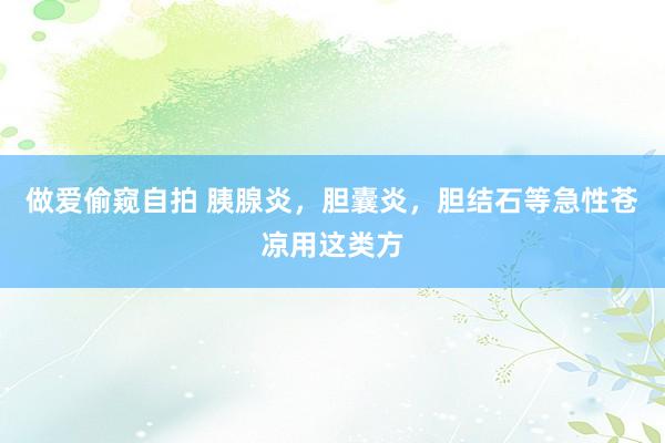 做爱偷窥自拍 胰腺炎，胆囊炎，胆结石等急性苍凉用这类方