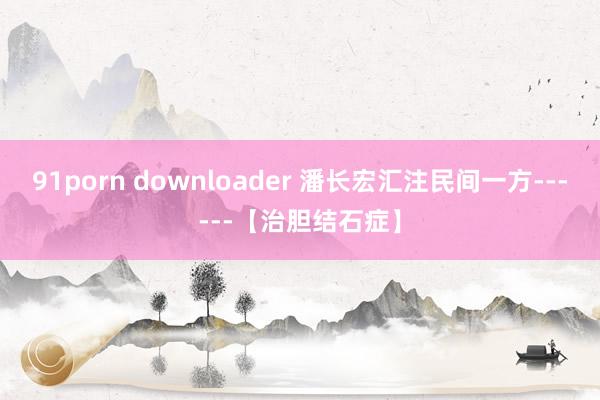 91porn downloader 潘长宏汇注民间一方------【治胆结石症】