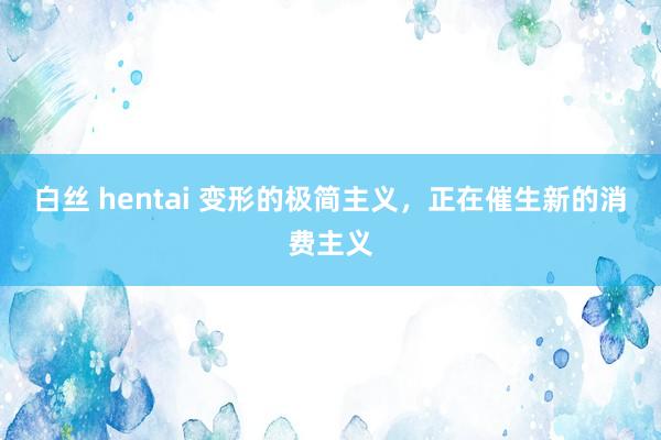 白丝 hentai 变形的极简主义，正在催生新的消费主义