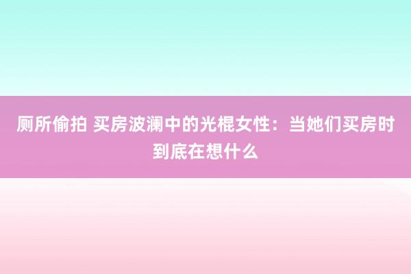 厕所偷拍 买房波澜中的光棍女性：当她们买房时到底在想什么