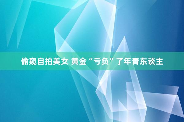 偷窥自拍美女 黄金“亏负”了年青东谈主