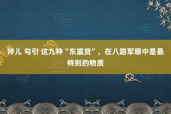 婷儿 勾引 这九种“东瀛货”，在八路军眼中是最特别的物质