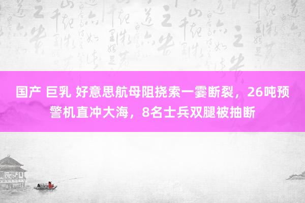 国产 巨乳 好意思航母阻挠索一霎断裂，26吨预警机直冲大海，8名士兵双腿被抽断