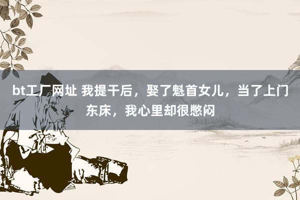 bt工厂网址 我提干后，娶了魁首女儿，当了上门东床，我心里却很憋闷