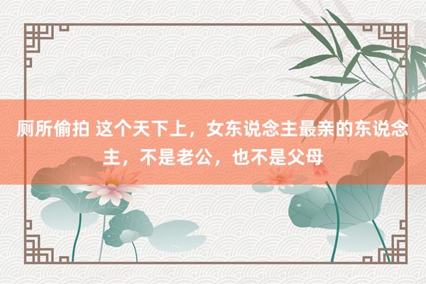 厕所偷拍 这个天下上，女东说念主最亲的东说念主，不是老公，也不是父母
