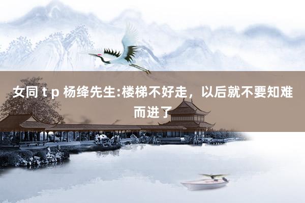 女同 t p 杨绛先生:楼梯不好走，以后就不要知难而进了