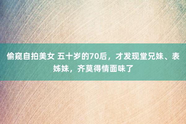 偷窥自拍美女 五十岁的70后，才发现堂兄妹、表姊妹，齐莫得情面味了