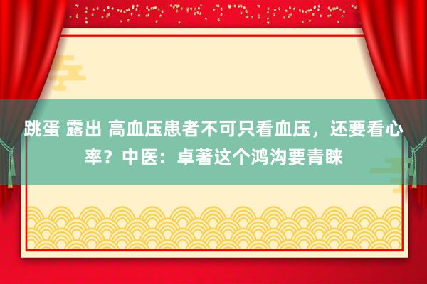 跳蛋 露出 高血压患者不可只看血压，还要看心率？中医：卓著这个鸿沟要青睐