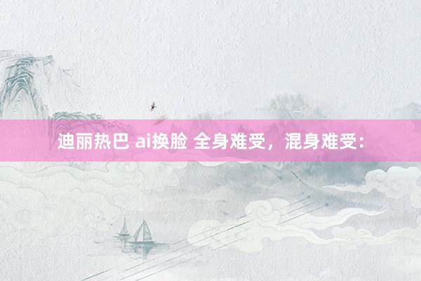 迪丽热巴 ai换脸 全身难受，混身难受：