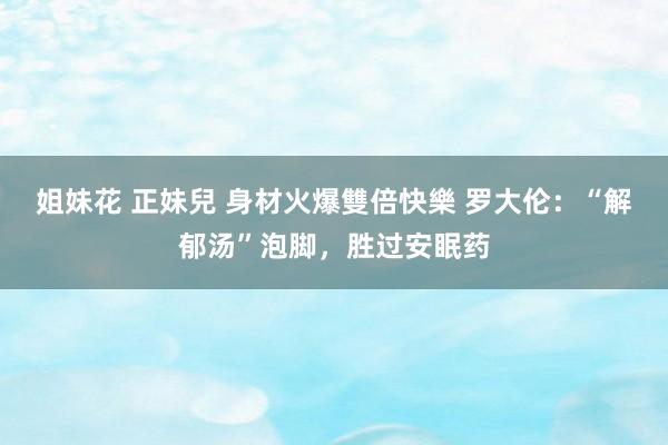 姐妹花 正妹兒 身材火爆雙倍快樂 罗大伦：“解郁汤”泡脚，胜过安眠药