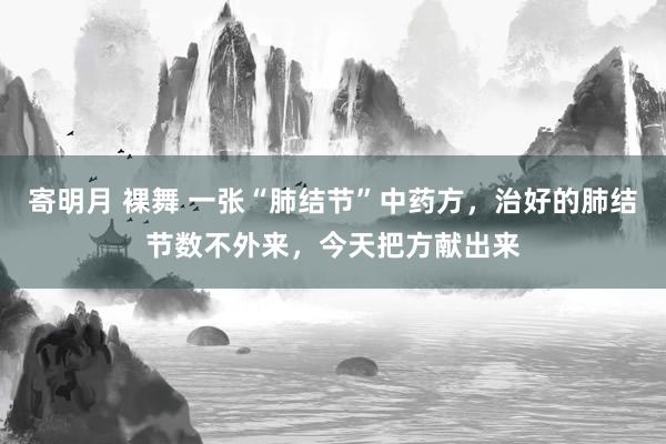 寄明月 裸舞 一张“肺结节”中药方，治好的肺结节数不外来，今天把方献出来