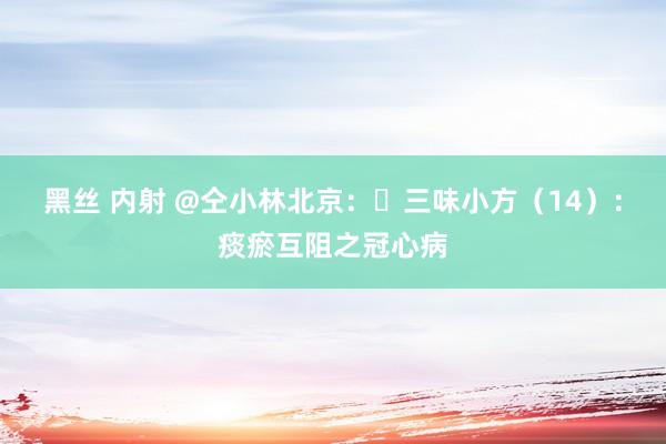 黑丝 内射 @仝小林北京：​三味小方（14）：痰瘀互阻之冠心病