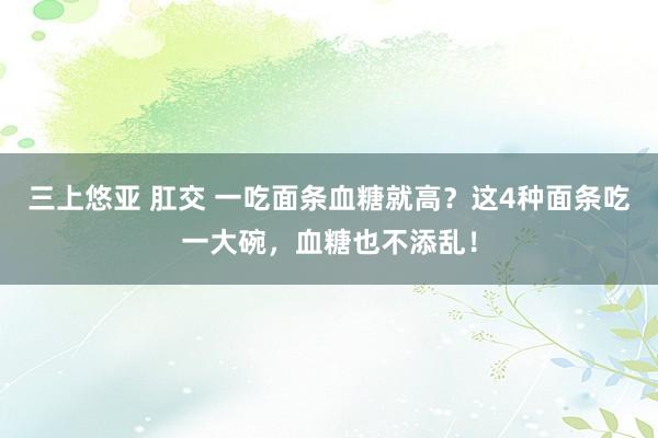 三上悠亚 肛交 一吃面条血糖就高？这4种面条吃一大碗，血糖也不添乱！