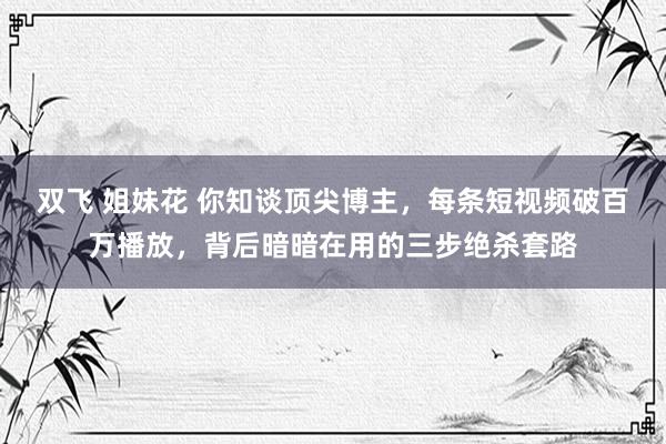 双飞 姐妹花 你知谈顶尖博主,每条短视频破百万播放,背后暗暗在用的三步绝杀套路