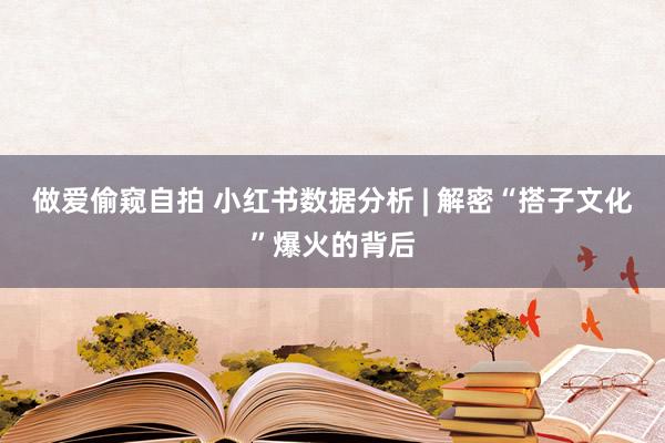 做爱偷窥自拍 小红书数据分析 | 解密“搭子文化”爆火的背后