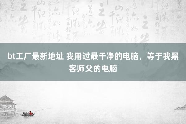 bt工厂最新地址 我用过最干净的电脑，等于我黑客师父的电脑