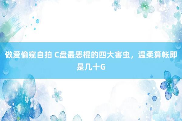 做爱偷窥自拍 C盘最恶棍的四大害虫，温柔算帐即是几十G
