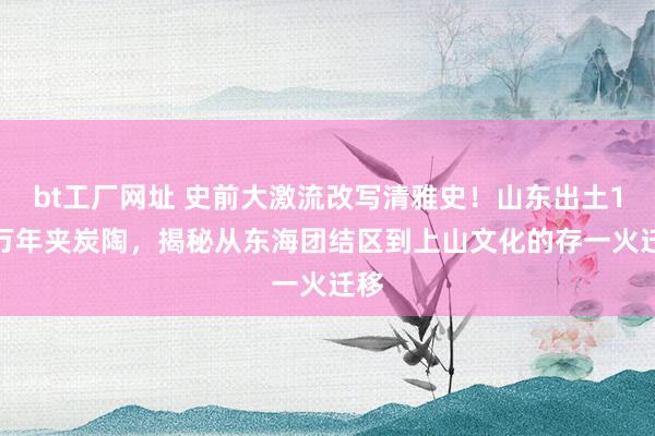 bt工厂网址 史前大激流改写清雅史！山东出土1.3万年夹炭陶，揭秘从东海团结区到上山文化的存一火迁移