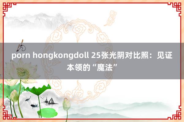 porn hongkongdoll 25张光阴对比照：见证本领的“魔法”