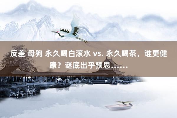 反差 母狗 永久喝白滚水 vs. 永久喝茶，谁更健康？谜底出乎预思……