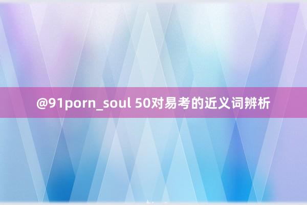 @91porn_soul 50对易考的近义词辨析